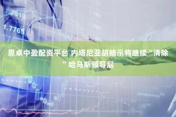 恩卓中盈配资平台 内塔尼亚胡暗示将继续“清除”哈马斯领导层
