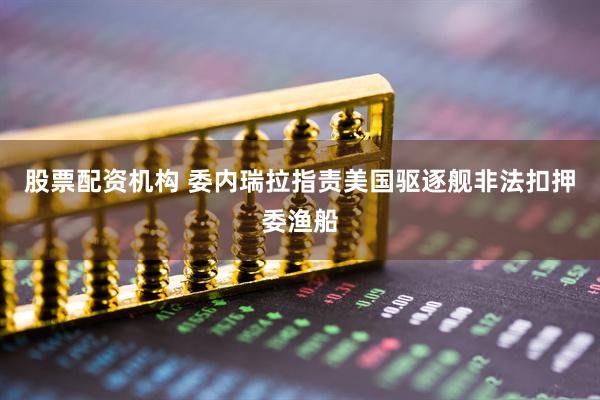 股票配资机构 委内瑞拉指责美国驱逐舰非法扣押委渔船