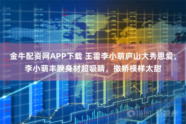 金牛配资网APP下载 王雷李小萌庐山大秀恩爱，李小萌丰腴身材超吸睛，撒娇模样太甜