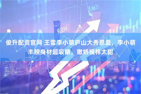 俊升配资官网 王雷李小萌庐山大秀恩爱，李小萌丰腴身材超吸睛，撒娇模样太甜