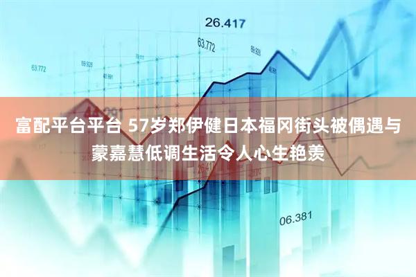 富配平台平台 57岁郑伊健日本福冈街头被偶遇与蒙嘉慧低调生活令人心生艳羡