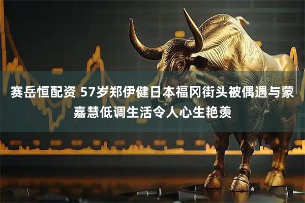赛岳恒配资 57岁郑伊健日本福冈街头被偶遇与蒙嘉慧低调生活令人心生艳羡