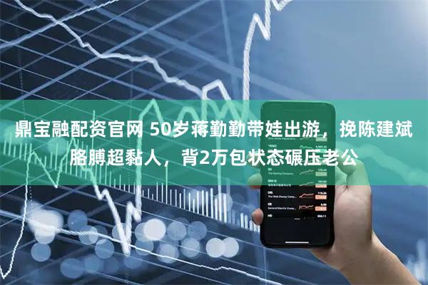 鼎宝融配资官网 50岁蒋勤勤带娃出游，挽陈建斌胳膊超黏人，背2万包状态碾压老公
