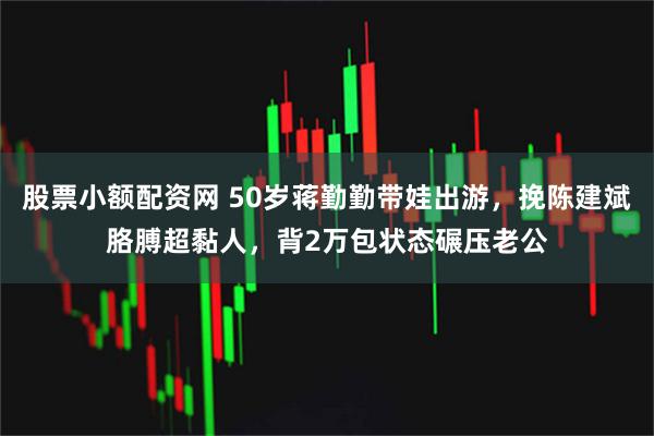 股票小额配资网 50岁蒋勤勤带娃出游，挽陈建斌胳膊超黏人，背2万包状态碾压老公