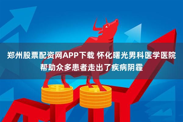 郑州股票配资网APP下载 怀化曙光男科医学医院帮助众多患者走出了疾病阴霾