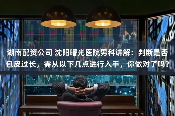 湖南配资公司 沈阳曙光医院男科讲解：判断是否包皮过长，需从以下几点进行入手，你做对了吗？