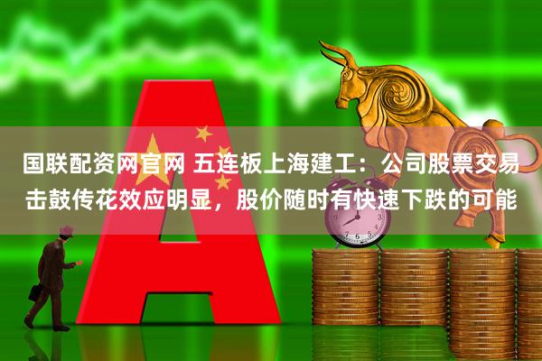 国联配资网官网 五连板上海建工：公司股票交易击鼓传花效应明显，股价随时有快速下跌的可能