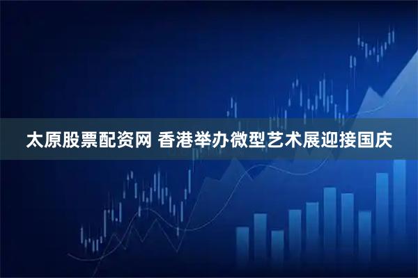 太原股票配资网 香港举办微型艺术展迎接国庆