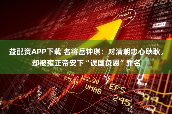 益配资APP下载 名将岳钟琪：对清朝忠心耿耿，却被雍正帝安下“误国负恩”罪名