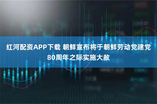红河配资APP下载 朝鲜宣布将于朝鲜劳动党建党80周年之际实施大赦