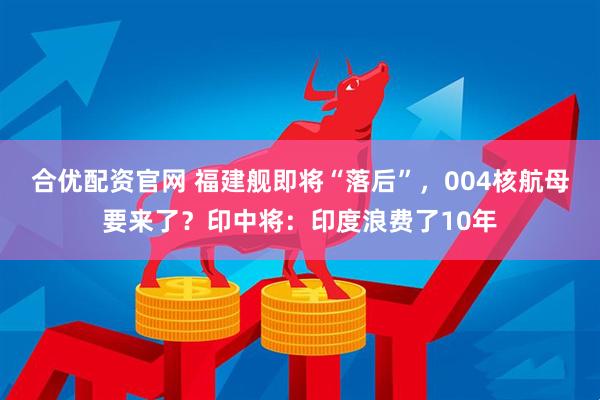 合优配资官网 福建舰即将“落后”，004核航母要来了？印中将：印度浪费了10年