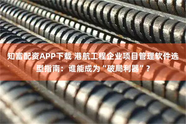 知富配资APP下载 港航工程企业项目管理软件选型指南：谁能成为“破局利器”？