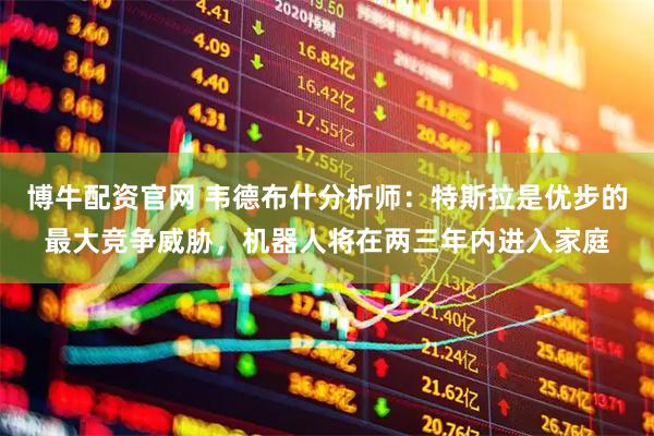 博牛配资官网 韦德布什分析师：特斯拉是优步的最大竞争威胁，机器人将在两三年内进入家庭