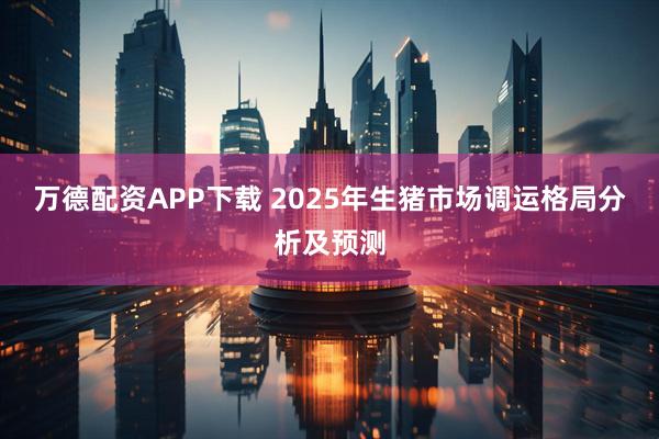 万德配资APP下载 2025年生猪市场调运格局分析及预测
