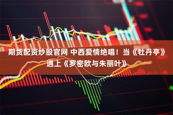 期货配资炒股官网 中西爱情绝唱！当《牡丹亭》遇上《罗密欧与朱丽叶》