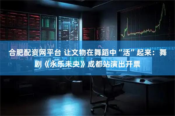 合肥配资网平台 让文物在舞蹈中“活”起来：舞剧《永乐未央》成都站演出开票