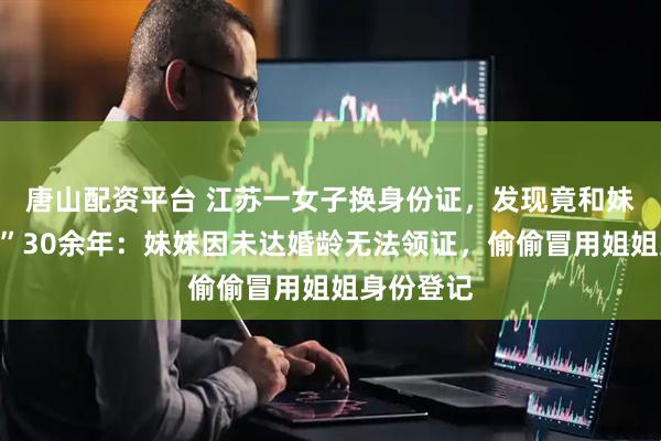 唐山配资平台 江苏一女子换身份证，发现竟和妹夫“结婚”30余年：妹妹因未达婚龄无法领证，偷偷冒用姐姐身份登记