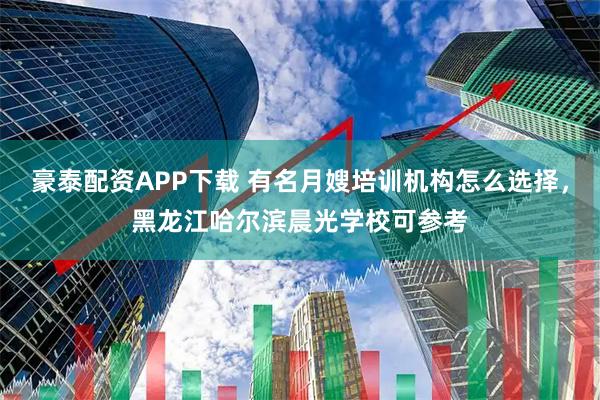 豪泰配资APP下载 有名月嫂培训机构怎么选择，黑龙江哈尔滨晨光学校可参考