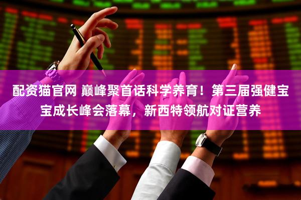 配资猫官网 巅峰聚首话科学养育！第三届强健宝宝成长峰会落幕，新西特领航对证营养