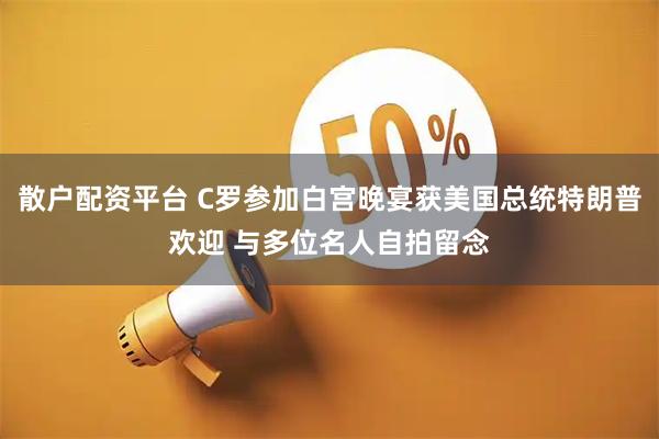 散户配资平台 C罗参加白宫晚宴获美国总统特朗普欢迎 与多位名人自拍留念