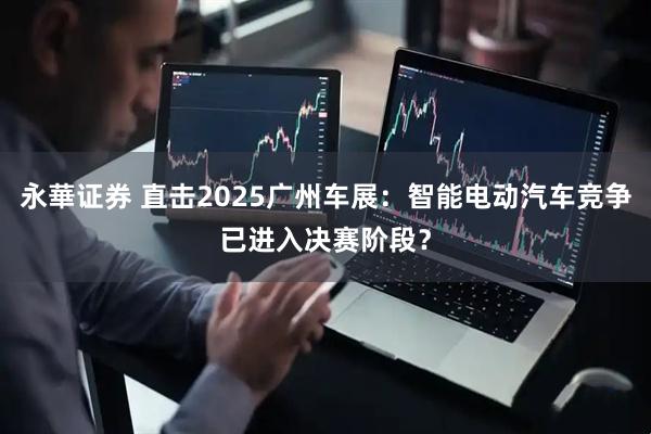 永華证券 直击2025广州车展：智能电动汽车竞争已进入决赛阶段？