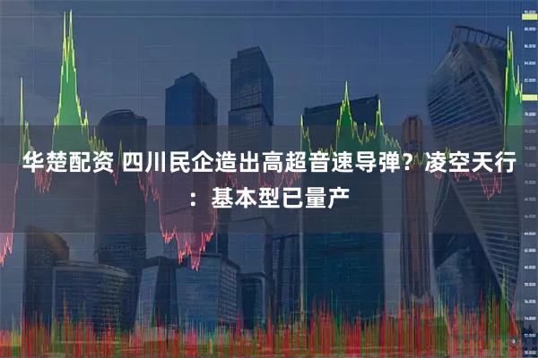 华楚配资 四川民企造出高超音速导弹？凌空天行：基本型已量产