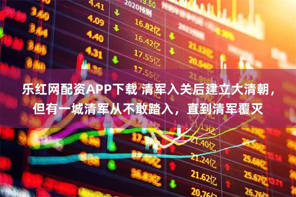乐红网配资APP下载 清军入关后建立大清朝，但有一城清军从不敢踏入，直到清军覆灭