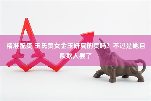 精准配资 玉氏贵女金玉妍真的贵吗？不过是她自欺欺人罢了