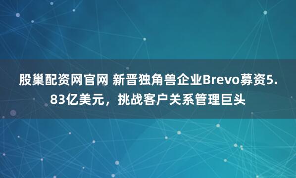 股巢配资网官网 新晋独角兽企业Brevo募资5.83亿美元，挑战客户关系管理巨头