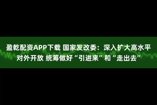 盈乾配资APP下载 国家发改委：深入扩大高水平对外开放 统筹做好“引进来”和“走出去”
