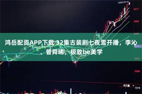 鸿岳配资APP下载 32集古装剧七夜雪开播，李沁、曾舜晞，极致be美学