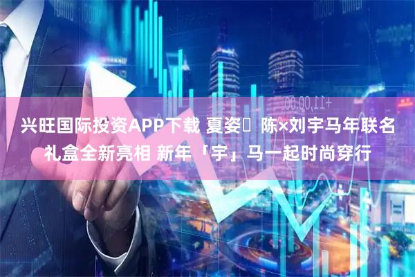 兴旺国际投资APP下载 夏姿・陈×刘宇马年联名礼盒全新亮相 新年「宇」马一起时尚穿行