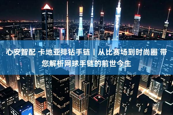 心安智配 卡地亚排钻手链丨从比赛场到时尚圈 带您解析网球手链的前世今生