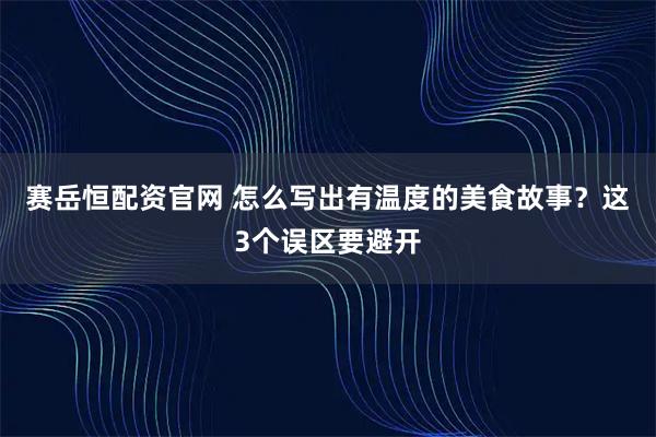 赛岳恒配资官网 怎么写出有温度的美食故事？这3个误区要避开