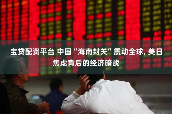 宝贷配资平台 中国“海南封关”震动全球, 美日焦虑背后的经济暗战