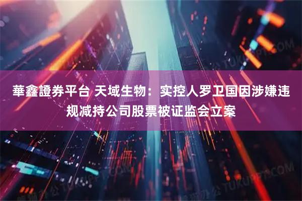 華鑫證券平台 天域生物：实控人罗卫国因涉嫌违规减持公司股票被证监会立案
