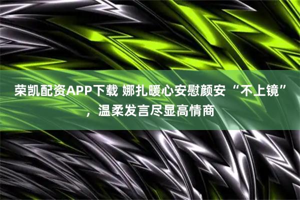 荣凯配资APP下载 娜扎暖心安慰颜安 “不上镜”，温柔发言尽显高情商