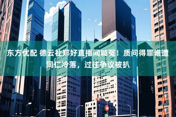 东方优配 德云社郑好直播间喊冤！质问得罪谁遭同仁冷落，过往争议被扒