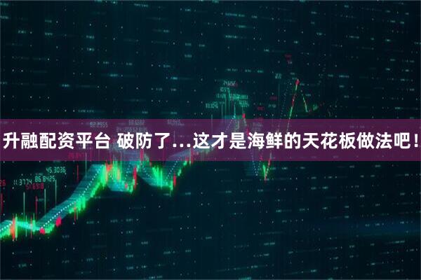 升融配资平台 破防了…这才是海鲜的天花板做法吧！