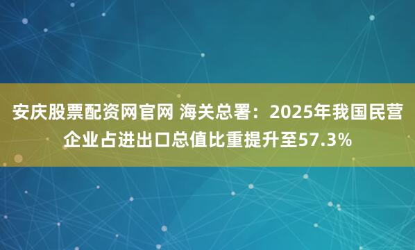 安庆股票配资网官网 海关总署：2025年我国民营企业占进出口总值比重提升至57.3%