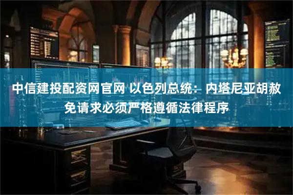 中信建投配资网官网 以色列总统：内塔尼亚胡赦免请求必须严格遵循法律程序