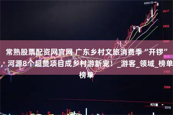 常熟股票配资网官网 广东乡村文旅消费季“开锣”，河源8个超赞项目成乡村游新宠！_游客_领域_榜单