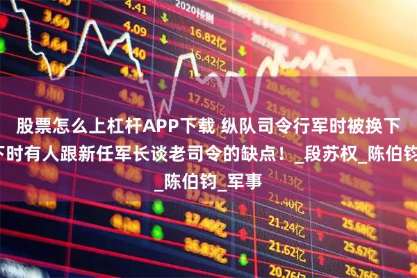 股票怎么上杠杆APP下载 纵队司令行军时被换下，南下时有人跟新任军长谈老司令的缺点！_段苏权_陈伯钧_军事