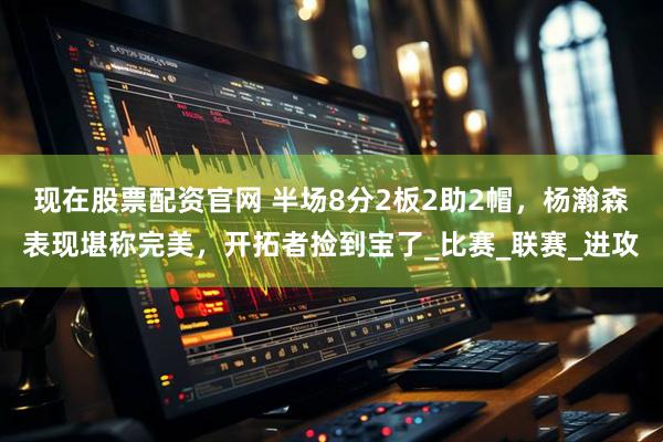 现在股票配资官网 半场8分2板2助2帽，杨瀚森表现堪称完美，开拓者捡到宝了_比赛_联赛_进攻