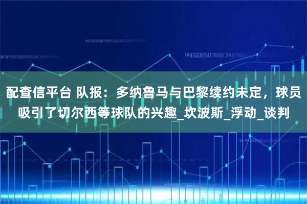 配查信平台 队报：多纳鲁马与巴黎续约未定，球员吸引了切尔西等球队的兴趣_坎波斯_浮动_谈判