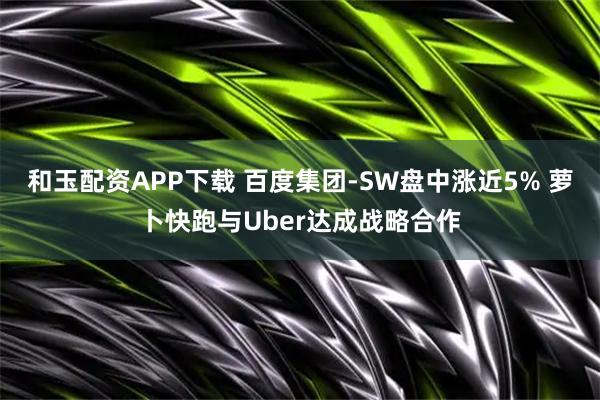 和玉配资APP下载 百度集团-SW盘中涨近5% 萝卜快跑与Uber达成战略合作