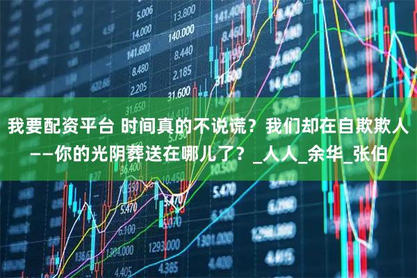 我要配资平台 时间真的不说谎？我们却在自欺欺人——你的光阴葬送在哪儿了？_人人_余华_张伯