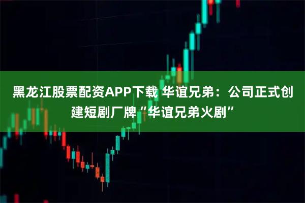 黑龙江股票配资APP下载 华谊兄弟：公司正式创建短剧厂牌“华谊兄弟火剧”