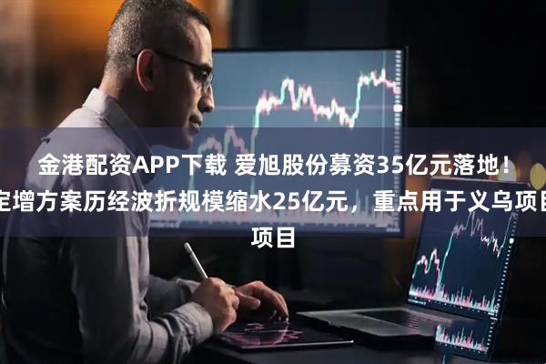 金港配资APP下载 爱旭股份募资35亿元落地！定增方案历经波折规模缩水25亿元，重点用于义乌项目