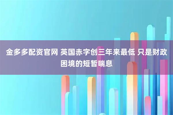 金多多配资官网 英国赤字创三年来最低 只是财政困境的短暂喘息